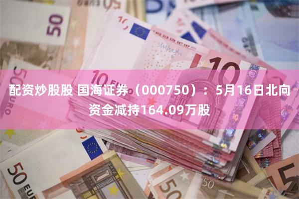 配资炒股股 国海证券（000750）：5月16日北向资金减持164.09万股