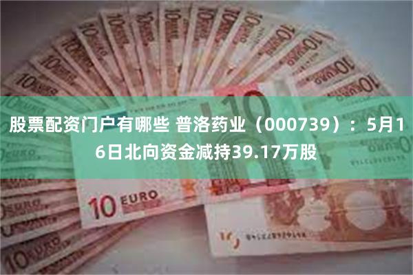 股票配资门户有哪些 普洛药业（000739）：5月16日北向资金减持39.17万股