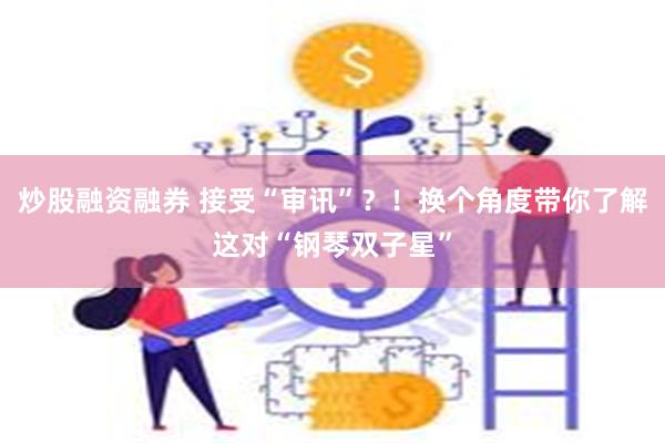 炒股融资融券 接受“审讯”？！换个角度带你了解这对“钢琴双子星”