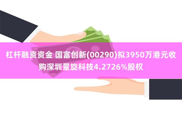 杠杆融资资金 国富创新(00290)拟3950万港元收购深圳量旋科技4.2726%股权