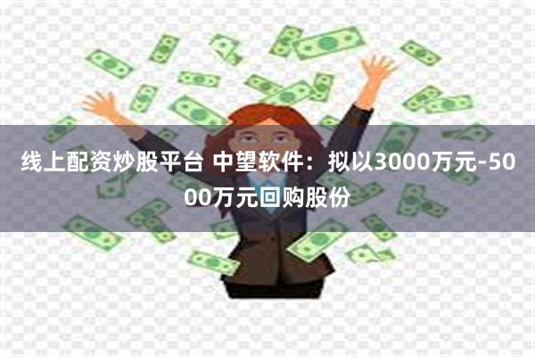 线上配资炒股平台 中望软件：拟以3000万元-5000万元回购股份