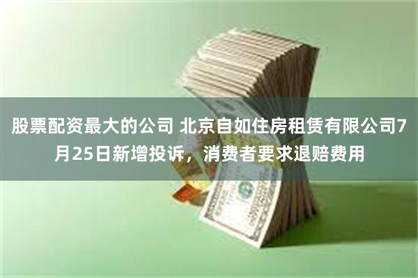 股票配资最大的公司 北京自如住房租赁有限公司7月25日新增投诉，消费者要求退赔费用