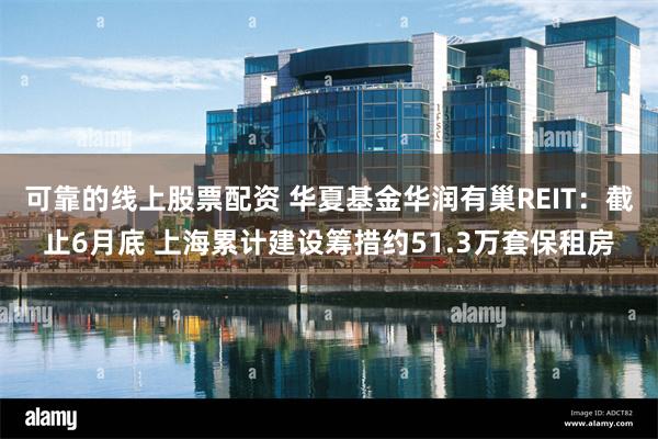 可靠的线上股票配资 华夏基金华润有巢REIT：截止6月底 上海累计建设筹措约51.3万套保租房