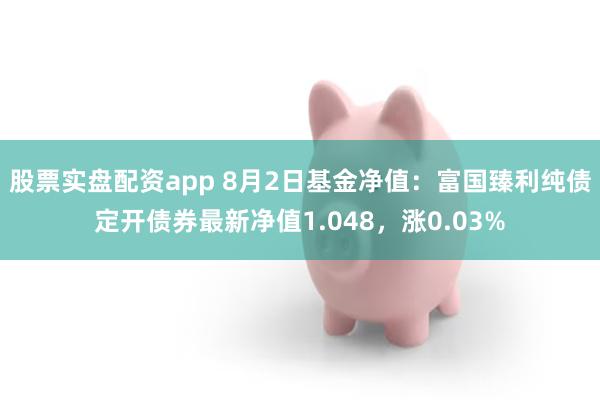 股票实盘配资app 8月2日基金净值：富国臻利纯债定开债券最新净值1.048，涨0.03%