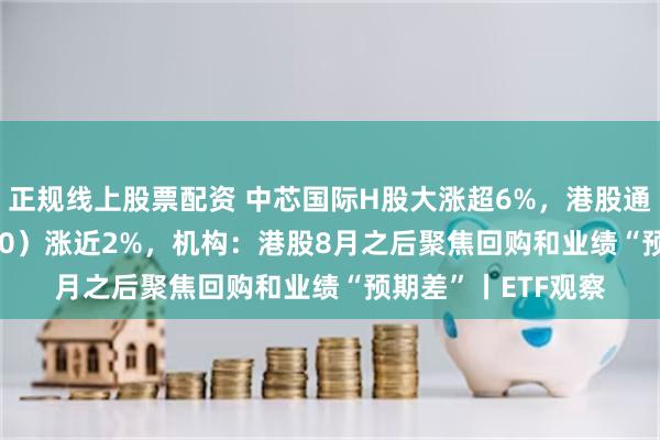 正规线上股票配资 中芯国际H股大涨超6%，港股通科技ETF（513860）涨近2%，机构：港股8月之后聚焦回购和业绩“预期差”丨ETF观察