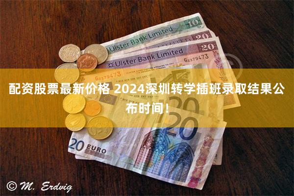 配资股票最新价格 2024深圳转学插班录取结果公布时间！