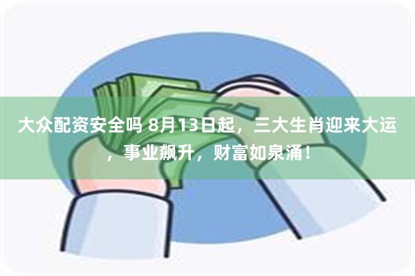 大众配资安全吗 8月13日起，三大生肖迎来大运，事业飙升，财富如泉涌！