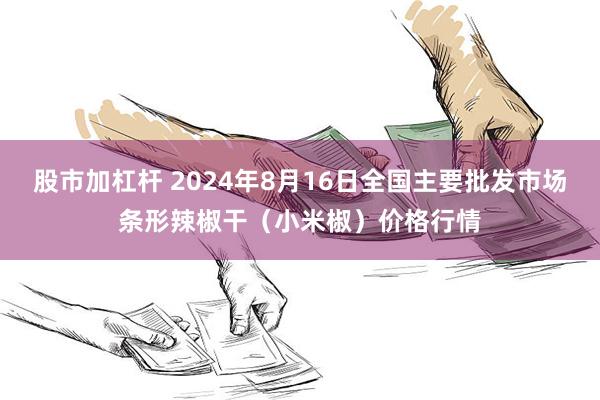 股市加杠杆 2024年8月16日全国主要批发市场条形辣椒干（小米椒）价格行情