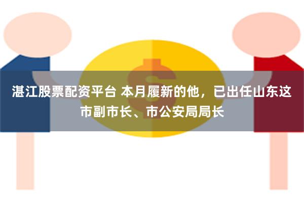 湛江股票配资平台 本月履新的他，已出任山东这市副市长、市公安局局长