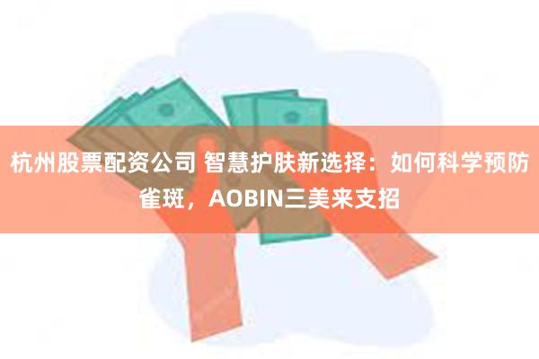 杭州股票配资公司 智慧护肤新选择：如何科学预防雀斑，AOBIN三美来支招