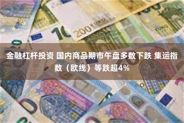 金融杠杆投资 国内商品期市午盘多数下跌 集运指数（欧线）等跌超4%