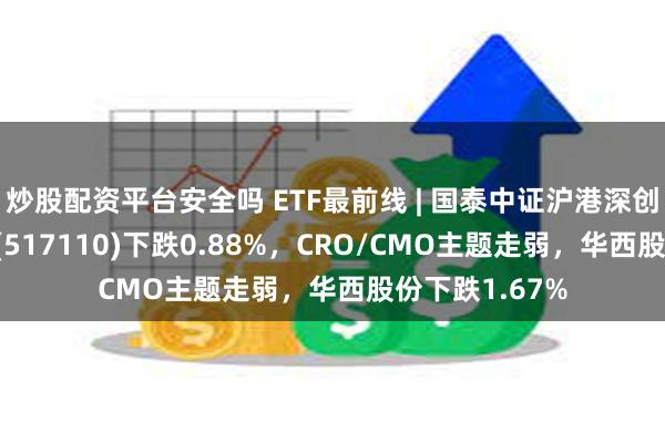 炒股配资平台安全吗 ETF最前线 | 国泰中证沪港深创新药产业ETF(517110)下跌0.88%，CRO/CMO主题走弱，华西股份下跌1.67%