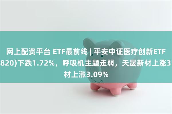 网上配资平台 ETF最前线 | 平安中证医疗创新ETF(516820)下跌1.72%，呼吸机主题走弱，天晟新材上涨3.09%