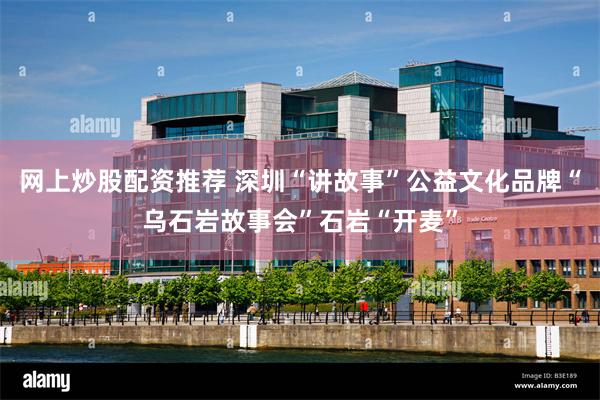 网上炒股配资推荐 深圳“讲故事”公益文化品牌“乌石岩故事会”石岩“开麦”