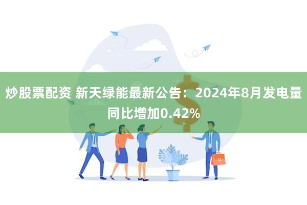 炒股票配资 新天绿能最新公告：2024年8月发电量同比增加0.42%