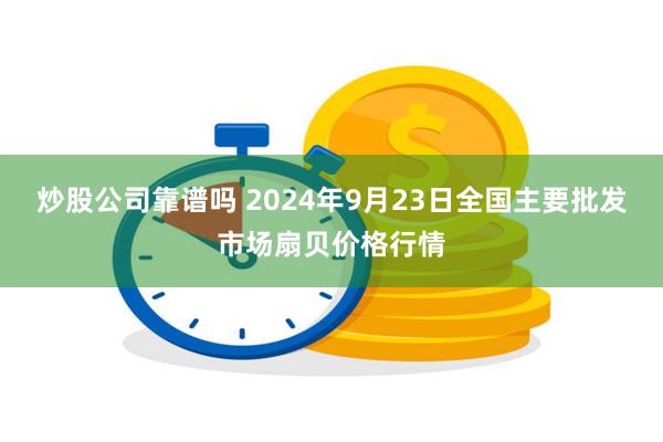 炒股公司靠谱吗 2024年9月23日全国主要批发市场扇贝价格行情