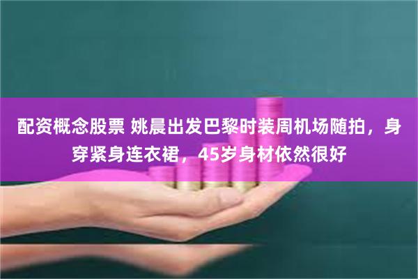 配资概念股票 姚晨出发巴黎时装周机场随拍，身穿紧身连衣裙，45岁身材依然很好