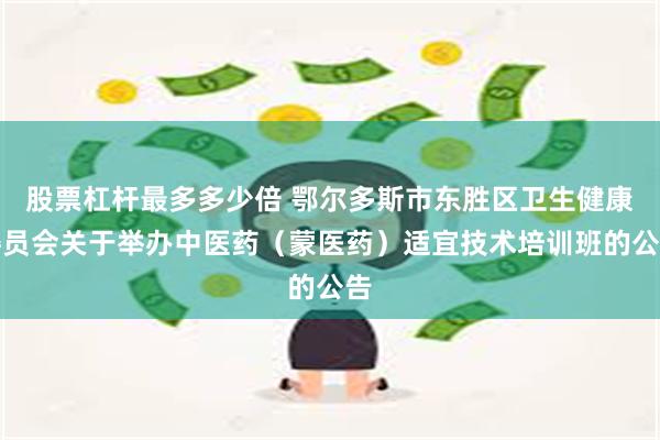 股票杠杆最多多少倍 鄂尔多斯市东胜区卫生健康委员会关于举办中医药（蒙医药）适宜技术培训班的公告