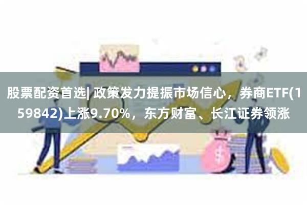 股票配资首选| 政策发力提振市场信心，券商ETF(159842)上涨9.70%，东方财富、长江证券领涨