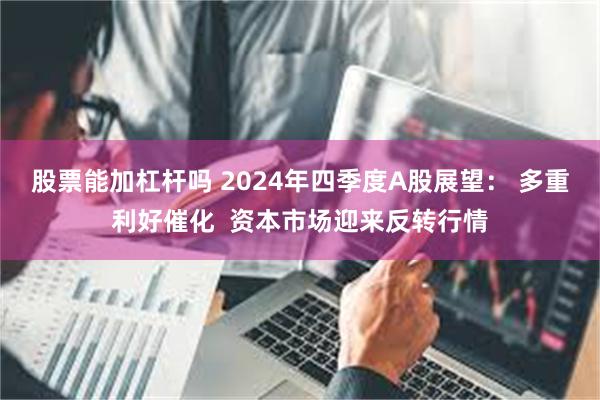 股票能加杠杆吗 2024年四季度A股展望： 多重利好催化  资本市场迎来反转行情