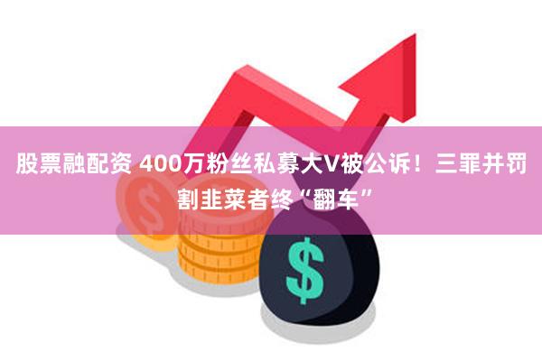 股票融配资 400万粉丝私募大V被公诉！三罪并罚 割韭菜者终“翻车”