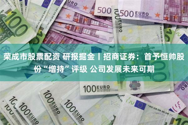 荣成市股票配资 研报掘金丨招商证券：首予恒帅股份“增持”评级 公司发展未来可期