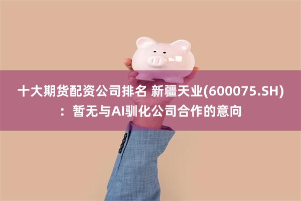 十大期货配资公司排名 新疆天业(600075.SH)：暂无与AI驯化公司合作的意向