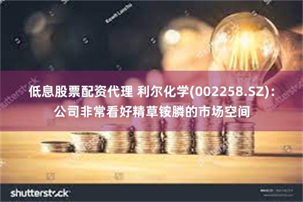 低息股票配资代理 利尔化学(002258.SZ)：公司非常看好精草铵膦的市场空间