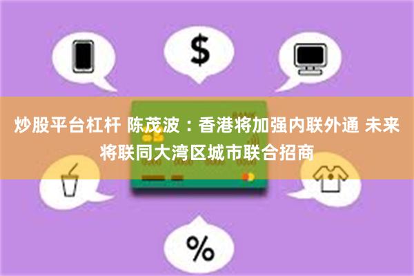 炒股平台杠杆 陈茂波︰香港将加强内联外通 未来将联同大湾区城市联合招商