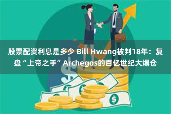 股票配资利息是多少 Bill Hwang被判18年：复盘“上帝之手”Archegos的百亿世纪大爆仓