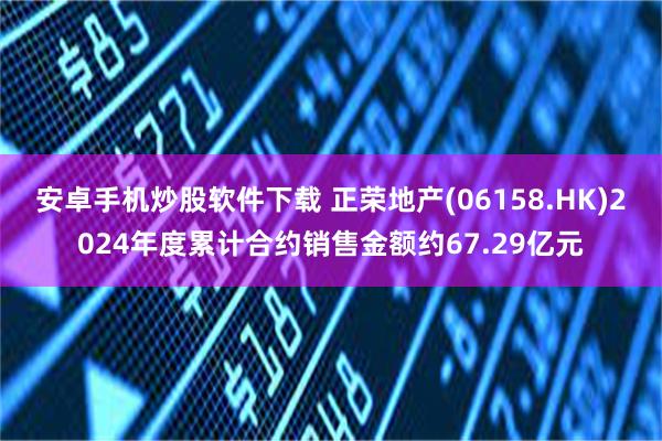 安卓手机炒股软件下载 正荣地产(06158.HK)2024年度累计合约销售金额约67.29亿元