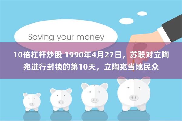 10倍杠杆炒股 1990年4月27日，苏联对立陶宛进行封锁的第10天，立陶宛当地民众