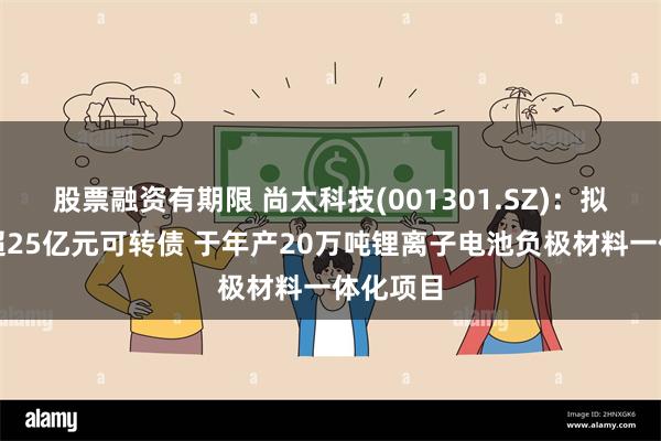 股票融资有期限 尚太科技(001301.SZ)：拟发行不超25亿元可转债 于年产20万吨锂离子电池负极材料一体化项目