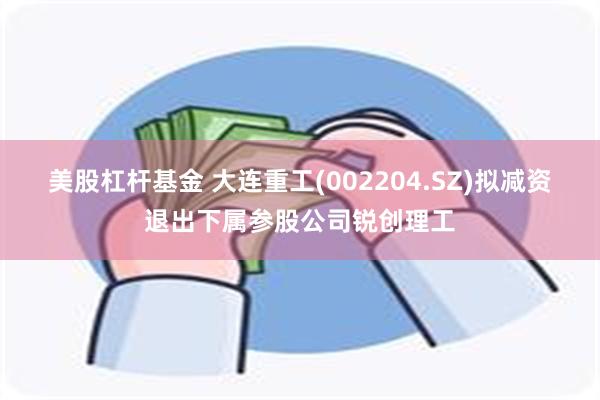 美股杠杆基金 大连重工(002204.SZ)拟减资退出下属参股公司锐创理工