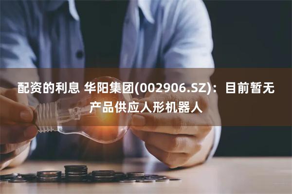 配资的利息 华阳集团(002906.SZ)：目前暂无产品供应人形机器人