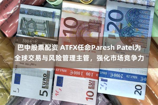 巴中股票配资 ATFX任命Paresh Patel为全球交易与风险管理主管，强化市场竞争力