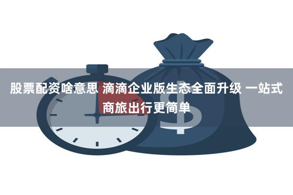 股票配资啥意思 滴滴企业版生态全面升级 一站式商旅出行更简单