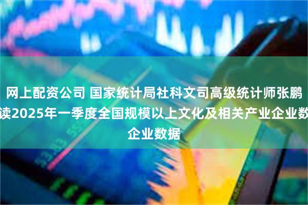 网上配资公司 国家统计局社科文司高级统计师张鹏解读2025年一季度全国规模以上文化及相关产业企业数据