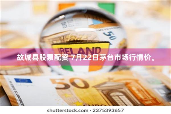 故城县股票配资 7月22日茅台市场行情价。